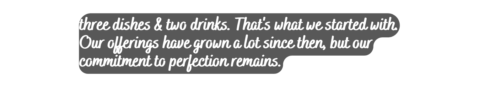 three dishes two drinks That s what we started with Our offerings have grown a lot since then but our commitment to perfection remains